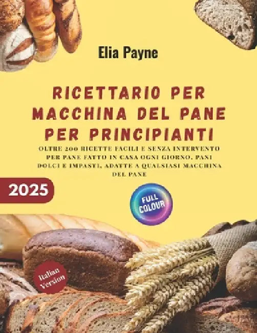 Ricettario per macchina del pane per principianti: oltre 200 ricette facili e senza intervento per pane fatto in casa ogni giorno, pani dolci e impast by Elia Payne
