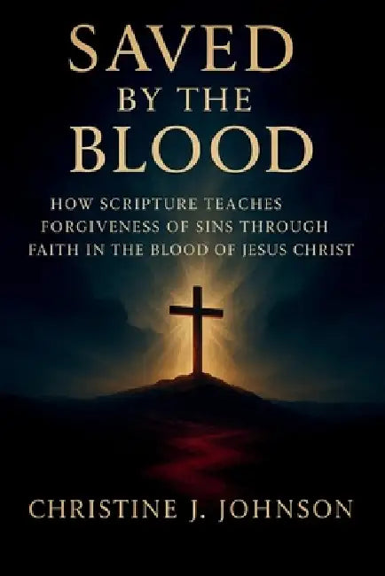 Saved by the Blood: How Scripture Teaches Forgiveness of Sins Through Faith in the Blood of Jesus Christ by Christine J. Johnson