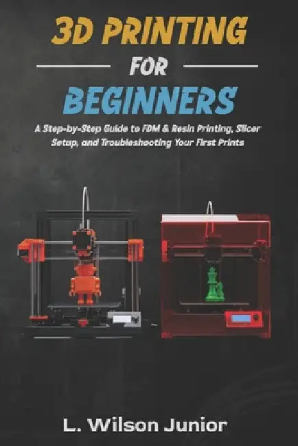 3D Printing for Beginners: A Step-by-Step Guide to FDM & Resin Printing, Slicer Setup, and Troubleshooting Your First Prints by L. Wilson Junior