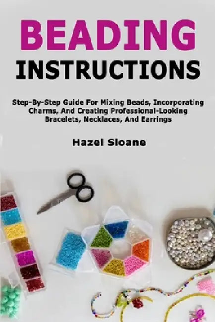 Beading Instructions: Step-By-Step Guide For Mixing Beads, Incorporating Charms, And Creating Professional-Looking Bracelets, Necklaces, And Earrings by Hazel Sloane