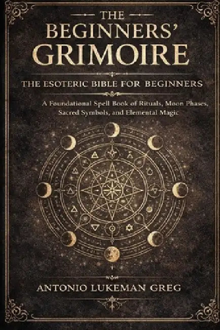 The Beginners' Grimoire: THE ESOTERIC BIBLE FOR BEGINNER: A Foundational Spell book of Rituals, Moon Phases, Sacred Symbols, and Elemental Magic by Antonio Lukeman Greg