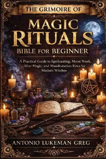 The Grimoire of Magic Rituals Bible for Beginner: A Practical Guide to Spellcasting, Moon Work, Altar Magic, and Manifestation Rites for Modern Witche by Antonio Lukeman Greg