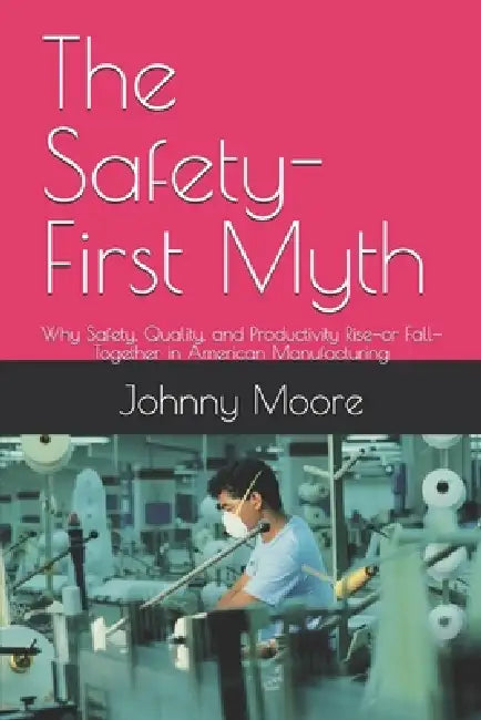 The Safety-First Myth: Why Safety, Quality, and Productivity Rise-or Fall-Together in American Manufacturing by Johnny Moore