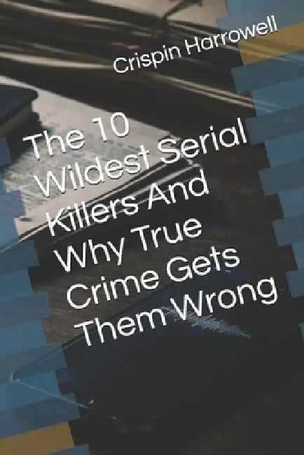 The 10 Wildest Serial Killers And Why True Crime Gets Them Wrong by Crispin Harrowell