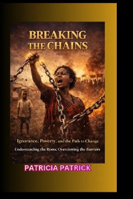 Breaking the Chains: Ignorance, Poverty, and the Path to Change Understanding the Roots, Overcoming the Barriers by Patricia Patrick