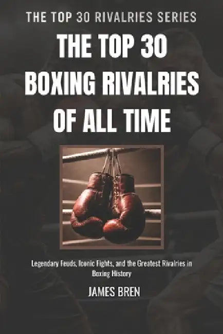 The Top 30 Boxing Rivalries of all Time: Legendary Feuds, Iconic Fights, and the Greatest Rivalries in Boxing History by James Bren