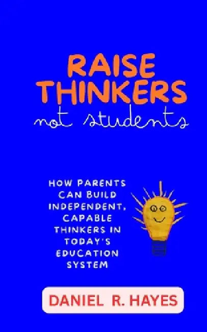 Raise Thinkers, Not Students: How Parents Can Build Independent, Capable Thinkers in Today's Education System by Daniel R. Hayes