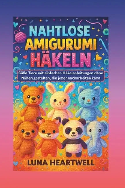 Nahtlose Amigurumi Häkeln: Süße Tiere mit einfachen Häkelanleitungen ohne Nähen gestalten, die jeder nacharbeiten kann by Luna Heartwell