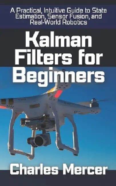 Kalman Filters for Beginners: A Practical, Intuitive Guide to State Estimation, Sensor Fusion, and Real-World Robotics by Charles Mercer