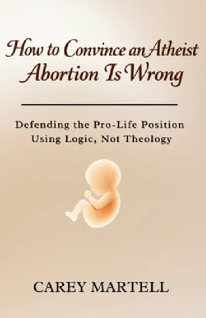 How to Convince an Atheist Abortion is Wrong: Defending the Pro-Life Position Using Logic, Not Theology by Carey Martell