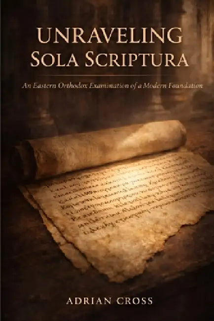 Unraveling Sola Scriptura: An Eastern Orthodox Examination of a Modern Foundation by Adrian Cross