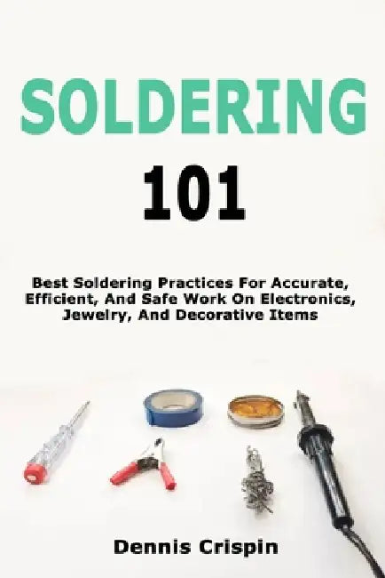 Soldering 101: Best Soldering Practices For Accurate, Efficient, And Safe Work On Electronics, Jewelry, And Decorative Items by Dennis Crispin
