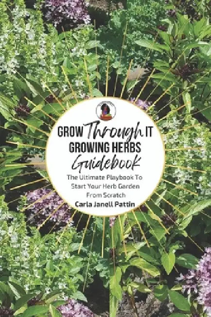 Grow Through It Herb Garden Guidebook: The Ultimate Playbook To Start Your Herb Garden From Scratch by Carla Janell Pattin