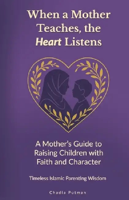 When a Mother Teaches, the Heart Listens: A Mother's Guide to Raising Children with Faith and Character Timeless Islamic Parenting Wisdom by Chadia Putman