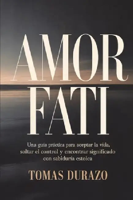 Amor Fati: Una guía práctica para aceptar la vida, soltar el control y encontrar significado con sabiduría estoica by Tomas Durazo