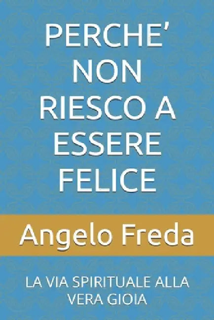 Perche' Non Riesco a Essere Felice: La Via Spirituale Alla Vera Gioia by Angelo Freda