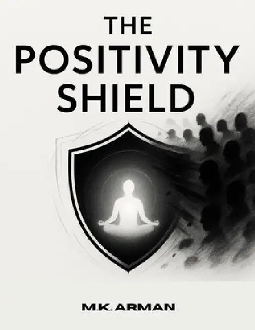 The Positivity Shield: Stay Positive, Protect Your Energy From Negativity, Maintain Mental Peace, And Thrive While Interacting With Challenging Or Tox by M. K. Arman