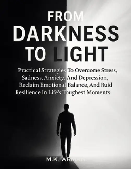 From Darkness to Light: Practical Strategies To Overcome Stress, Sadness, Anxiety, And Depression, Reclaim Emotional Balance, And Build Resilience In by M. K. Arman