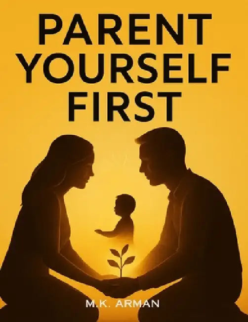 Parent Yourself First: Transform Your Mindset And Behavior To Raise Confident, Emotionally Resilient Children While Becoming The Best Version Of Yours by M. K. Arman