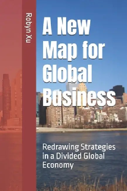 A New Map for Global Business: Redrawing Strategies in a Divided Global Economy by Robyn Xu