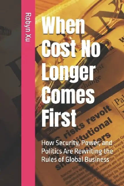 When Cost No Longer Comes First: How Security, Power, and Politics Are Rewriting the Rules of Global Business by Robyn Xu