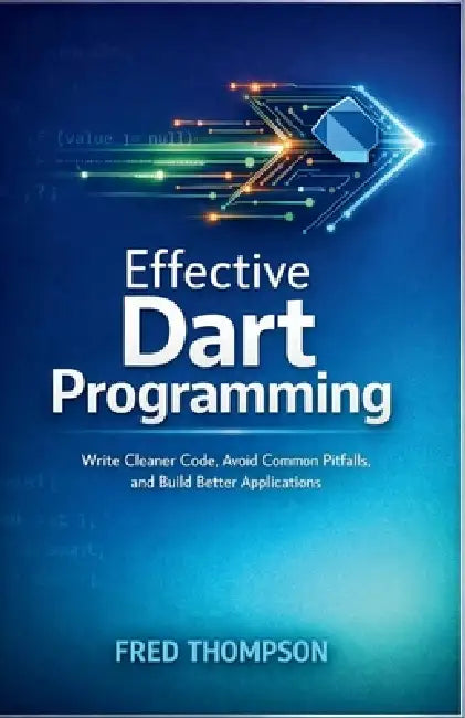 Effective Dart Programming: Write Cleaner Code, Avoid Common Pitfalls, and Build Better Applications by Fred Thompson