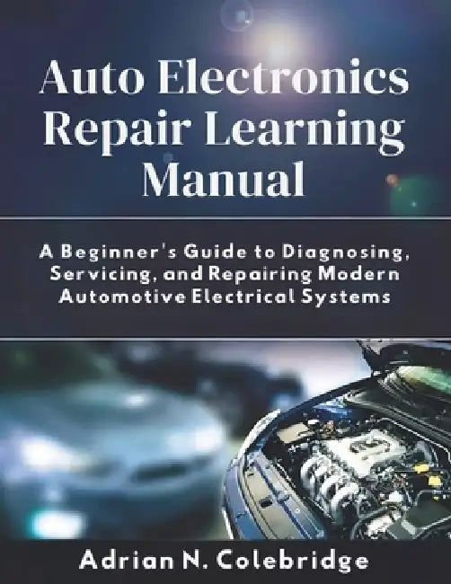 Auto Electronics Repair Learning Manual: A Beginner's Guide to Diagnosing, Servicing, and Repairing Modern Automotive Electrical Systems by Adrian N. Colebridge