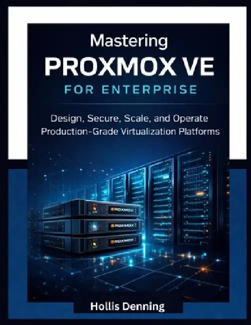 Mastering Proxmox VE for Enterprise: Design, Secure, Scale, and Operate Production-Grade Virtualization Platforms by Hollis Denning