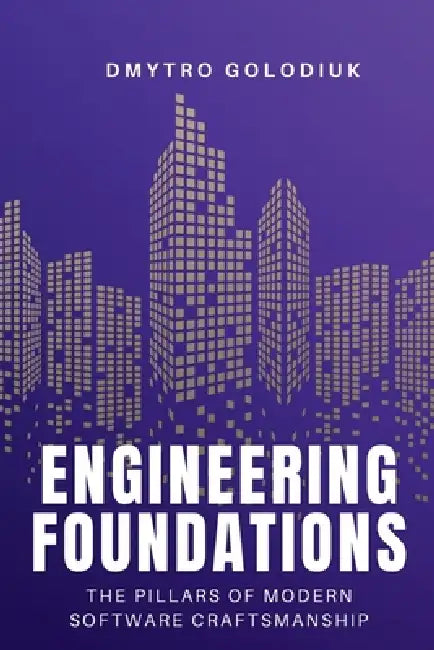 Engineering Foundations: The Pillars of Modern Software Craftsmanship: Timeless Principles and Modern Practices for Building Systems That Last by Dmytro Golodiuk