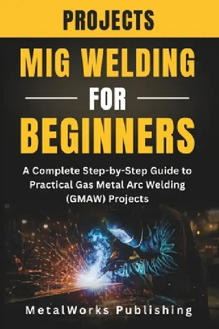 MIG Welding Projects for Beginners: A Complete Step-by-Step Guide to Practical Gas Metal Arc Welding (GMAW) Projects by Metalworks Publishing