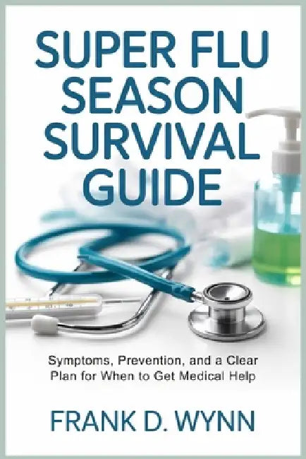 Super Flu Season Survival Guide: Symptoms, Prevention, and a Clear Plan for When to Get Medical Help by Frank D. Wynn