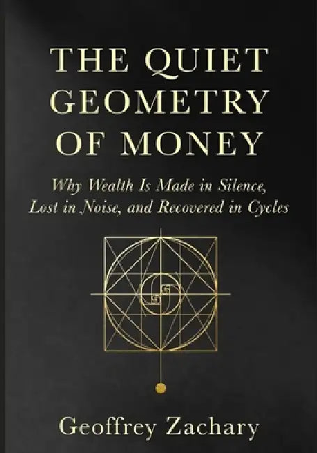 The Quiet Geometry of Money: Why Wealth Is Made in Silence, Lost in Noise, and Recovered in Cycles by Geoffrey Zachary