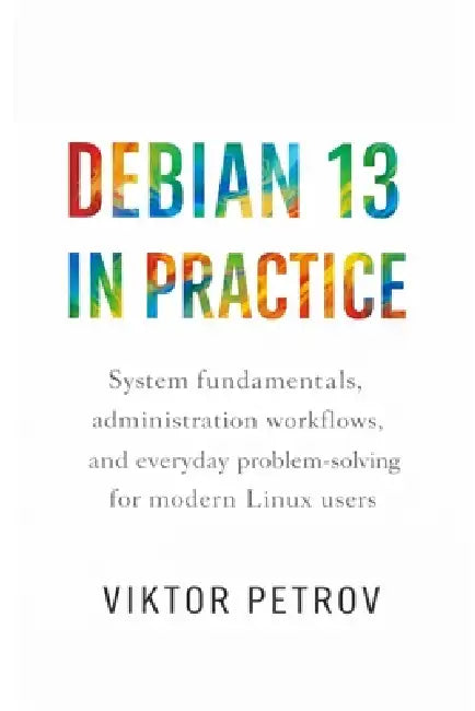 Debian 13 in Practice: System fundamentals, administration workflows, and everyday problem-solving for modern Linux users by Viktor Petrov