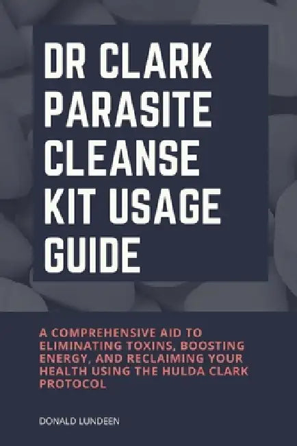 Dr Clark Parasite Cleanse Kit Usage Guide: A Comprehensive Aid to Eliminating Toxins, Boosting Energy, and Reclaiming Your Health Using the Hulda Clar by Donald Lundeen