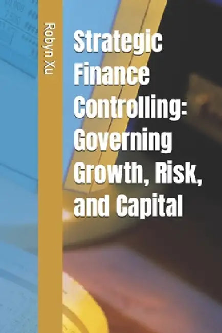 Strategic Finance Controlling: Governing Growth, Risk, and Capital by Robyn Xu