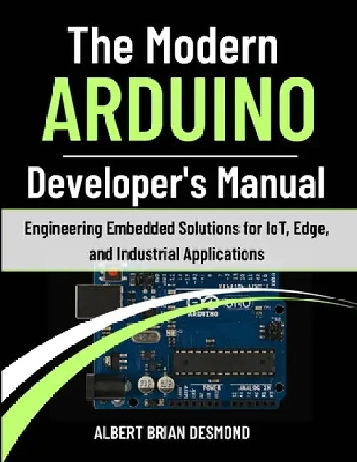 The Modern ARDUINO Developer's Manual: Engineering Embedded Solutions for IoT, Edge, and Industrial Applications by Albert Brian Desmond