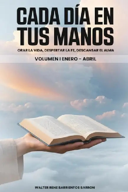 Cada Dia En Tus Manos: Orar la vida, despertar la fe, descansar el alma. Volumen I Enero-Abril by Walter Rene Barrientos Barron