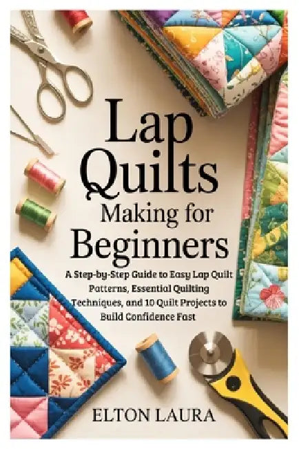 Lap Quilts Making for Beginners: A Step-by-Step Guide to Easy Lap Quilt Patterns, Essential Quilting Techniques, and 10 Quilt Projects to Build Confid by Elton Laura