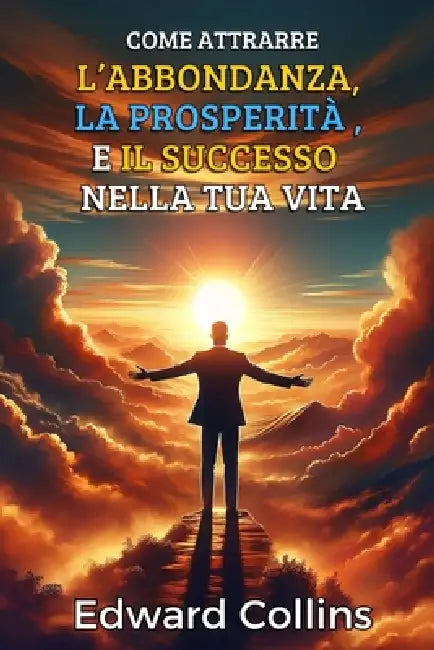 Come attrarre l'abbondanza, la prosperità e il successo nella tua vita: Scopri il segreto per ottenere tutto ciò che desideri by Edward Collins