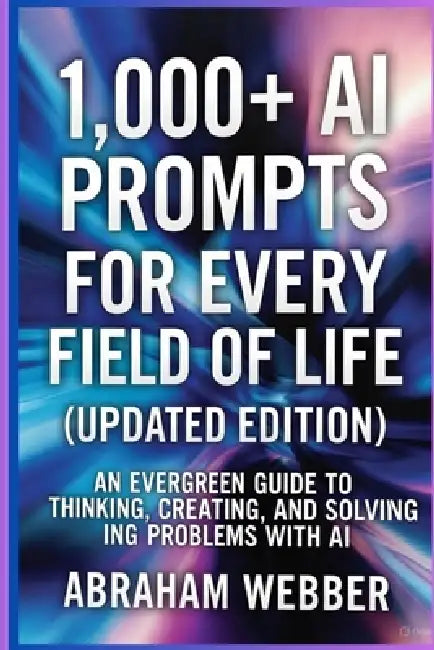 1,000+ AI Prompts for Every Field of Life (Updated Edition): Work, Business, Learning & Daily Living, An Evergreen Guide to Thinking, Creating, and So by Abraham Webber