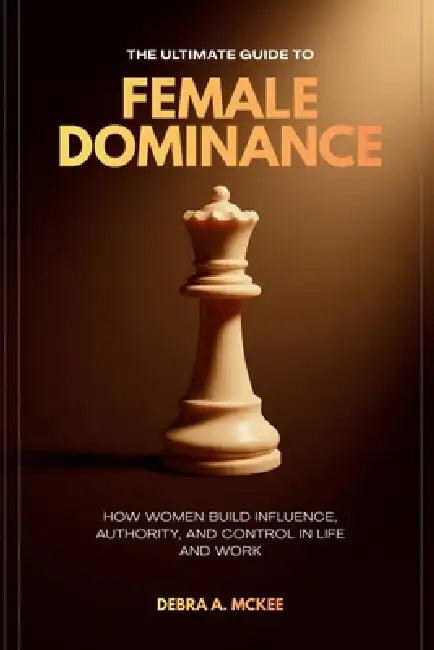 The Ultimate Guide to Female Dominance: How Women Build Influence, Authority, and Control in Life and Work by Debra A. McKee
