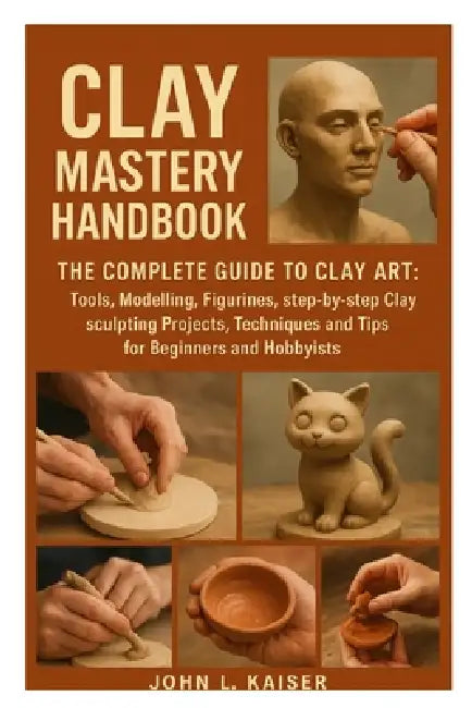 Clay Mastery Handbook: The Complete Guide to Clay Art: Tools, Modeling, Figurines, Step-by-Step Clay Sculpting Projects, Techniques, and Tips for Begi by John L. Kaiser
