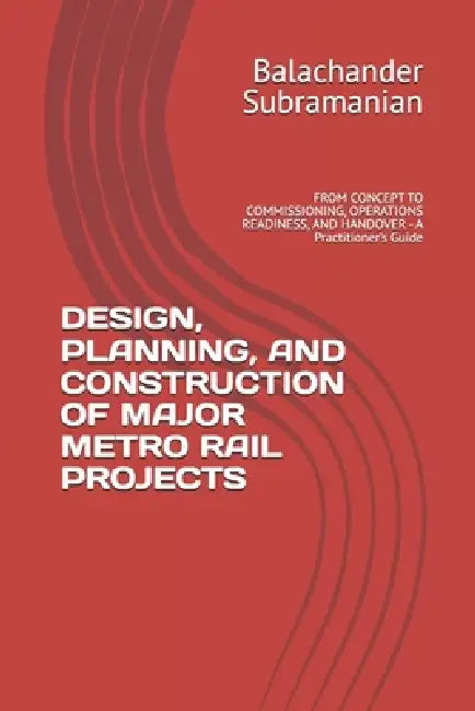 Design, Planning, and Construction of Major Metro Rail Projects: FROM CONCEPT TO COMMISSIONING, OPERATIONS READINESS, AND HANDOVER - A Practitioner's by Balachander Subramanian