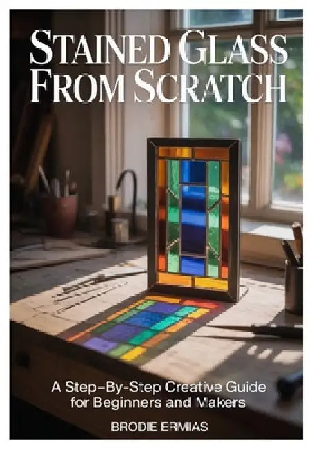 Stained Glass from Scratch: A Step-by-Step Creative Guide for Beginners and Makers by Brodie Ermias