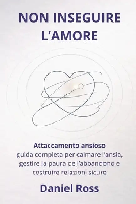Non Inseguire l'Amore: Attaccamento ansioso: guida completa per calmare l'ansia, gestire la paura dell'abbandono e costruire relazioni sicure by Daniel Ross