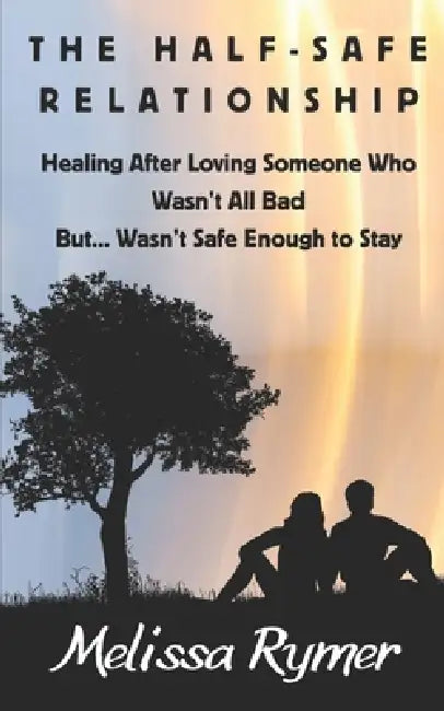 The Half-Safe Relationship: Healing After Loving Someone Who Wasn't All Bad But....Wasn't Safe Enough to Stay by Melissa Rymer