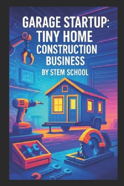 Garage Startup Tiny Home Construction Business: A Practical Guide to Build Micro and Backyard Homes by Stem School