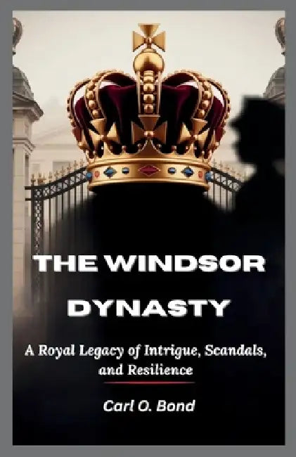 The Windsor Dynasty: A Royal Legacy of Intrigue, Scandals, and Resilience by Carl O. Bond