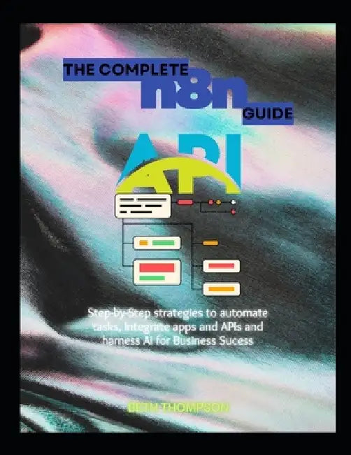 The Complete n8n Guide: Step-by-Step Strategies to Automate Tasks, Integrate Apps and APIs, and Harness AI for Business Success by Beth Thompson