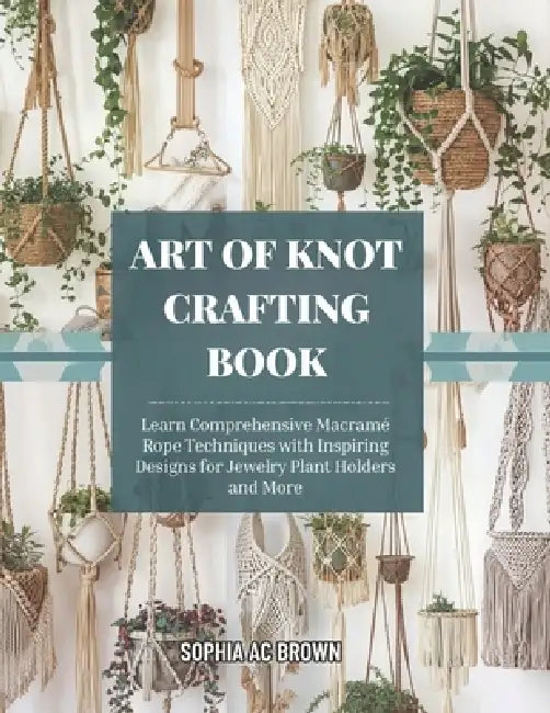Art of Knot Crafting Book: Learn Comprehensive Macramé Rope Techniques with Inspiring Designs for Jewelry Plant Holders and More by Sophia Ac Brown